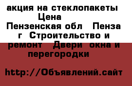 акция на стеклопакеты! › Цена ­ 1 500 - Пензенская обл., Пенза г. Строительство и ремонт » Двери, окна и перегородки   